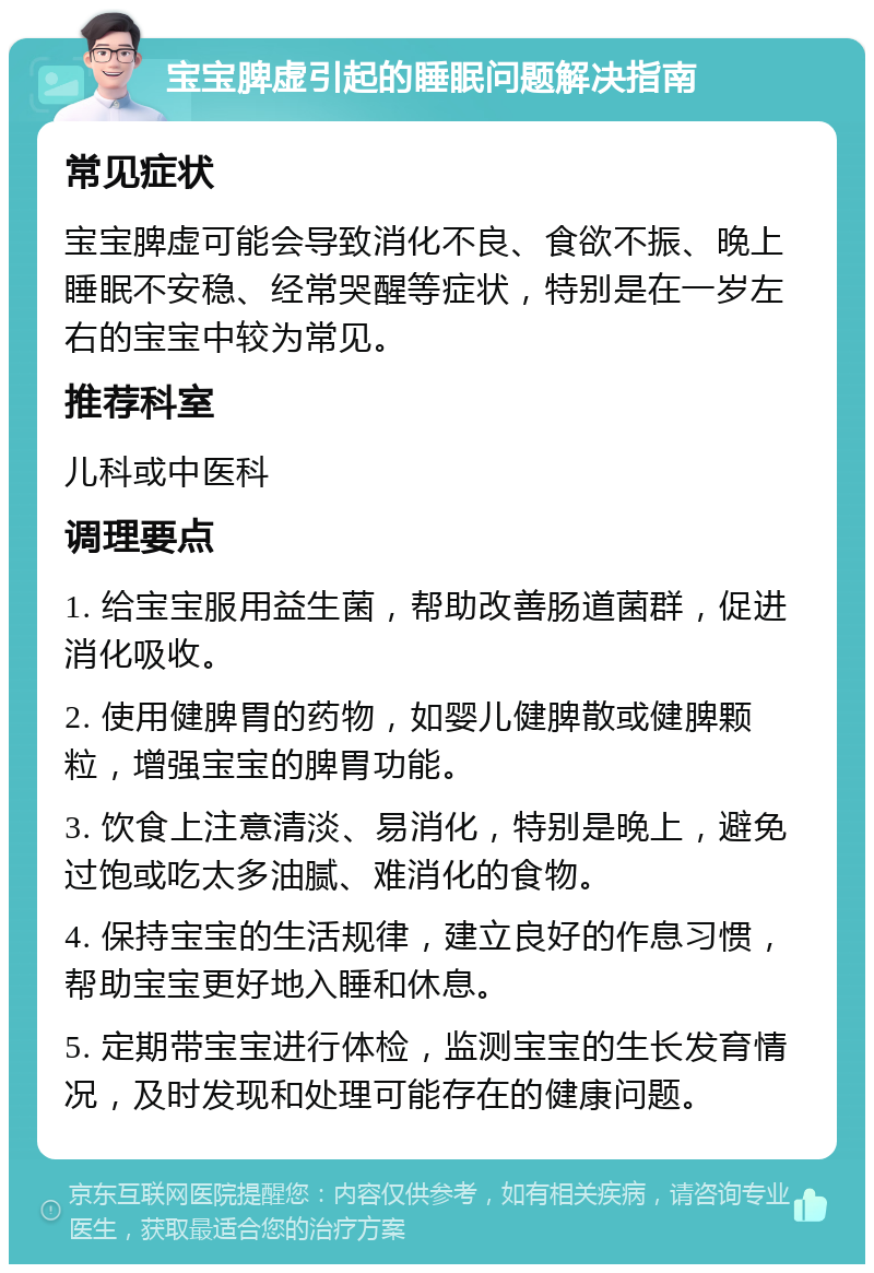 宝宝脾虚引起的睡眠问题解决指南 常见症状 宝宝脾虚可能会导致消化不良、食欲不振、晚上睡眠不安稳、经常哭醒等症状，特别是在一岁左右的宝宝中较为常见。 推荐科室 儿科或中医科 调理要点 1. 给宝宝服用益生菌，帮助改善肠道菌群，促进消化吸收。 2. 使用健脾胃的药物，如婴儿健脾散或健脾颗粒，增强宝宝的脾胃功能。 3. 饮食上注意清淡、易消化，特别是晚上，避免过饱或吃太多油腻、难消化的食物。 4. 保持宝宝的生活规律，建立良好的作息习惯，帮助宝宝更好地入睡和休息。 5. 定期带宝宝进行体检，监测宝宝的生长发育情况，及时发现和处理可能存在的健康问题。