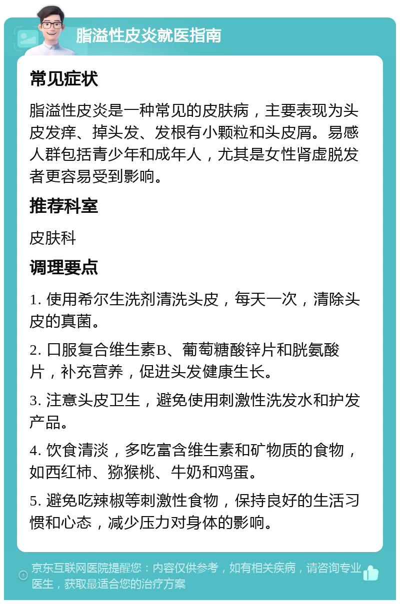 脂溢性皮炎就医指南 常见症状 脂溢性皮炎是一种常见的皮肤病，主要表现为头皮发痒、掉头发、发根有小颗粒和头皮屑。易感人群包括青少年和成年人，尤其是女性肾虚脱发者更容易受到影响。 推荐科室 皮肤科 调理要点 1. 使用希尔生洗剂清洗头皮，每天一次，清除头皮的真菌。 2. 口服复合维生素B、葡萄糖酸锌片和胱氨酸片，补充营养，促进头发健康生长。 3. 注意头皮卫生，避免使用刺激性洗发水和护发产品。 4. 饮食清淡，多吃富含维生素和矿物质的食物，如西红柿、猕猴桃、牛奶和鸡蛋。 5. 避免吃辣椒等刺激性食物，保持良好的生活习惯和心态，减少压力对身体的影响。