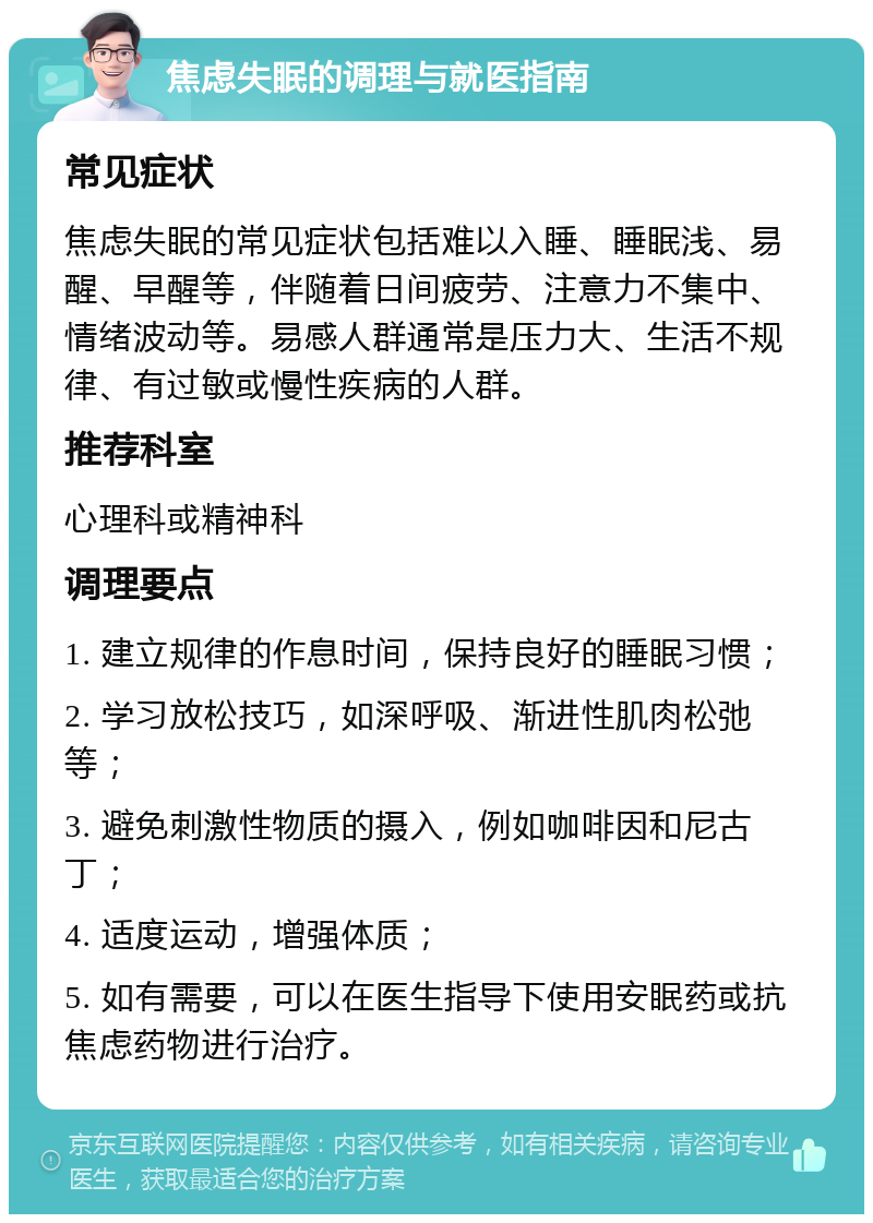 焦虑失眠的调理与就医指南 常见症状 焦虑失眠的常见症状包括难以入睡、睡眠浅、易醒、早醒等，伴随着日间疲劳、注意力不集中、情绪波动等。易感人群通常是压力大、生活不规律、有过敏或慢性疾病的人群。 推荐科室 心理科或精神科 调理要点 1. 建立规律的作息时间，保持良好的睡眠习惯； 2. 学习放松技巧，如深呼吸、渐进性肌肉松弛等； 3. 避免刺激性物质的摄入，例如咖啡因和尼古丁； 4. 适度运动，增强体质； 5. 如有需要，可以在医生指导下使用安眠药或抗焦虑药物进行治疗。