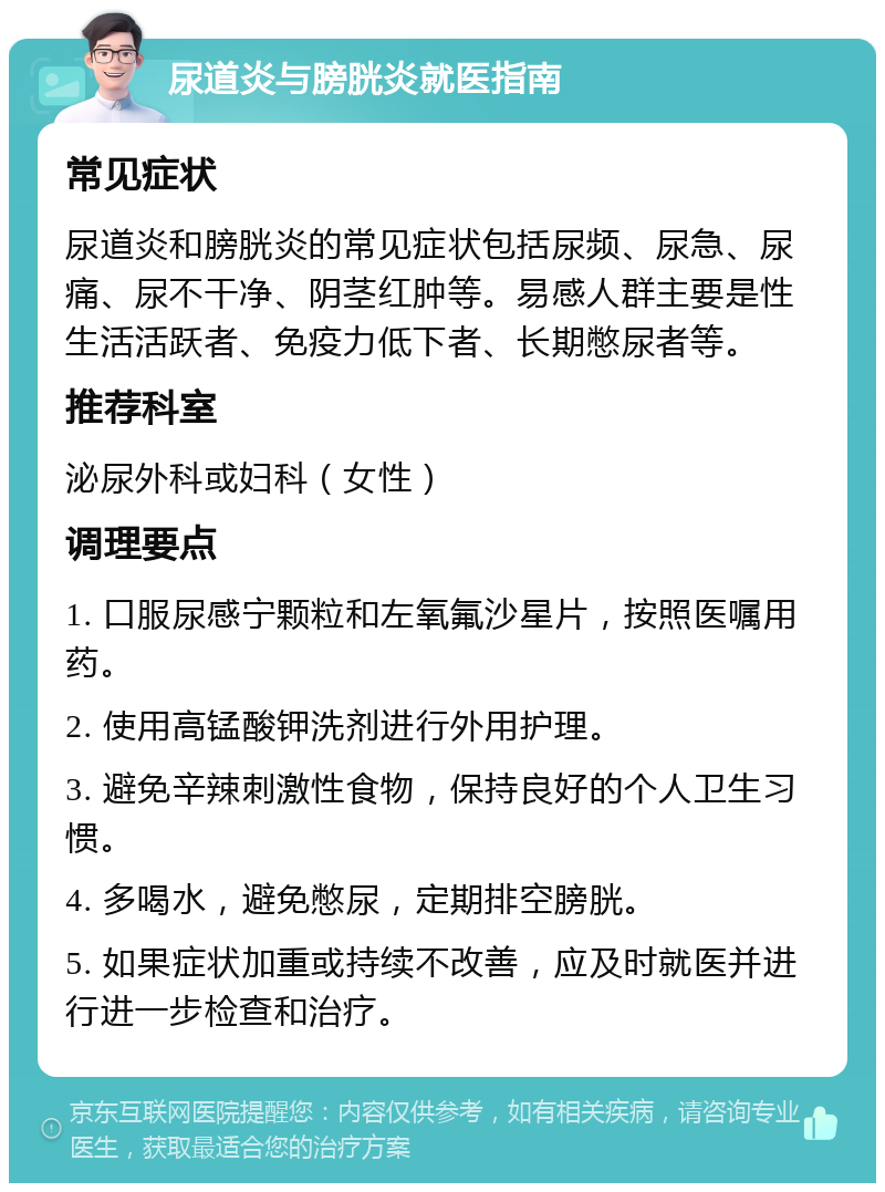 尿道炎与膀胱炎就医指南 常见症状 尿道炎和膀胱炎的常见症状包括尿频、尿急、尿痛、尿不干净、阴茎红肿等。易感人群主要是性生活活跃者、免疫力低下者、长期憋尿者等。 推荐科室 泌尿外科或妇科（女性） 调理要点 1. 口服尿感宁颗粒和左氧氟沙星片，按照医嘱用药。 2. 使用高锰酸钾洗剂进行外用护理。 3. 避免辛辣刺激性食物，保持良好的个人卫生习惯。 4. 多喝水，避免憋尿，定期排空膀胱。 5. 如果症状加重或持续不改善，应及时就医并进行进一步检查和治疗。