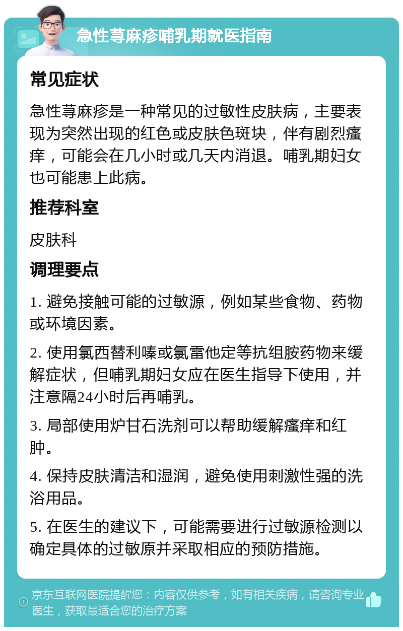 急性荨麻疹哺乳期就医指南 常见症状 急性荨麻疹是一种常见的过敏性皮肤病，主要表现为突然出现的红色或皮肤色斑块，伴有剧烈瘙痒，可能会在几小时或几天内消退。哺乳期妇女也可能患上此病。 推荐科室 皮肤科 调理要点 1. 避免接触可能的过敏源，例如某些食物、药物或环境因素。 2. 使用氯西替利嗪或氯雷他定等抗组胺药物来缓解症状，但哺乳期妇女应在医生指导下使用，并注意隔24小时后再哺乳。 3. 局部使用炉甘石洗剂可以帮助缓解瘙痒和红肿。 4. 保持皮肤清洁和湿润，避免使用刺激性强的洗浴用品。 5. 在医生的建议下，可能需要进行过敏源检测以确定具体的过敏原并采取相应的预防措施。