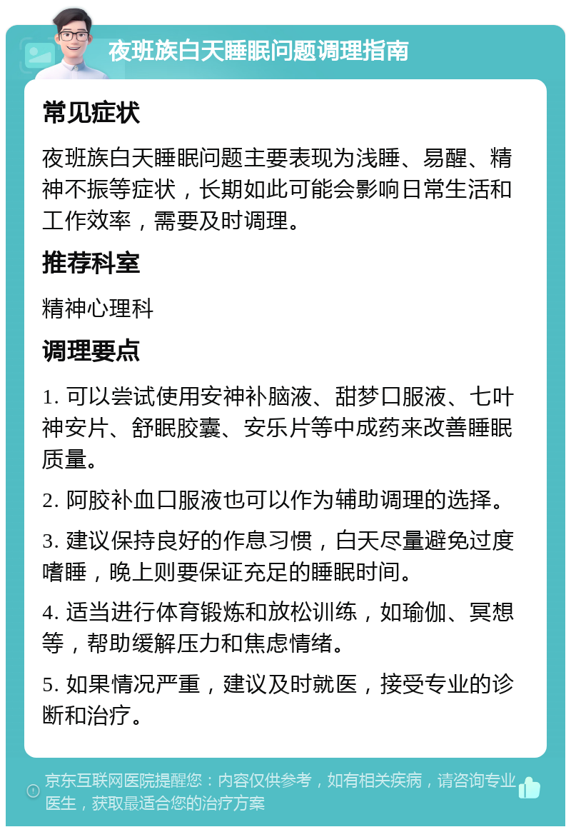 夜班族白天睡眠问题调理指南 常见症状 夜班族白天睡眠问题主要表现为浅睡、易醒、精神不振等症状，长期如此可能会影响日常生活和工作效率，需要及时调理。 推荐科室 精神心理科 调理要点 1. 可以尝试使用安神补脑液、甜梦口服液、七叶神安片、舒眠胶囊、安乐片等中成药来改善睡眠质量。 2. 阿胶补血口服液也可以作为辅助调理的选择。 3. 建议保持良好的作息习惯，白天尽量避免过度嗜睡，晚上则要保证充足的睡眠时间。 4. 适当进行体育锻炼和放松训练，如瑜伽、冥想等，帮助缓解压力和焦虑情绪。 5. 如果情况严重，建议及时就医，接受专业的诊断和治疗。