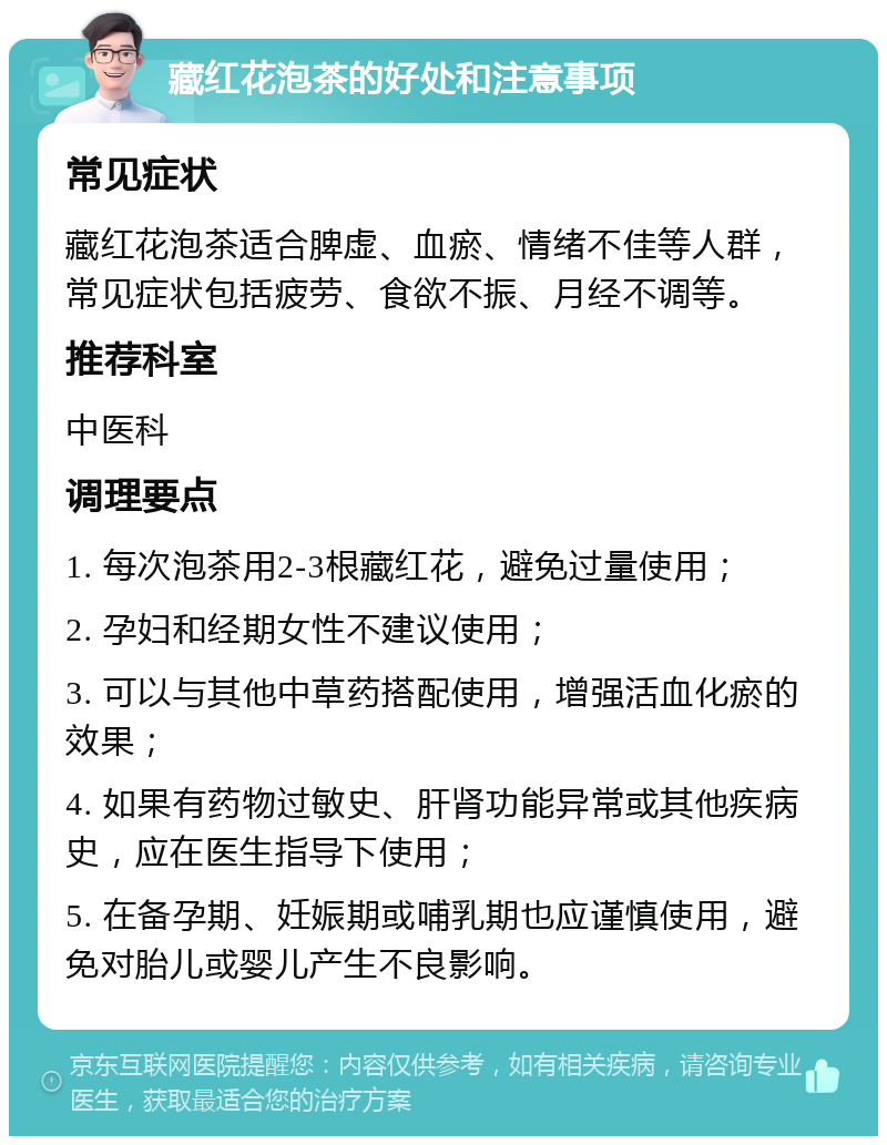 藏红花泡茶的好处和注意事项 常见症状 藏红花泡茶适合脾虚、血瘀、情绪不佳等人群，常见症状包括疲劳、食欲不振、月经不调等。 推荐科室 中医科 调理要点 1. 每次泡茶用2-3根藏红花，避免过量使用； 2. 孕妇和经期女性不建议使用； 3. 可以与其他中草药搭配使用，增强活血化瘀的效果； 4. 如果有药物过敏史、肝肾功能异常或其他疾病史，应在医生指导下使用； 5. 在备孕期、妊娠期或哺乳期也应谨慎使用，避免对胎儿或婴儿产生不良影响。