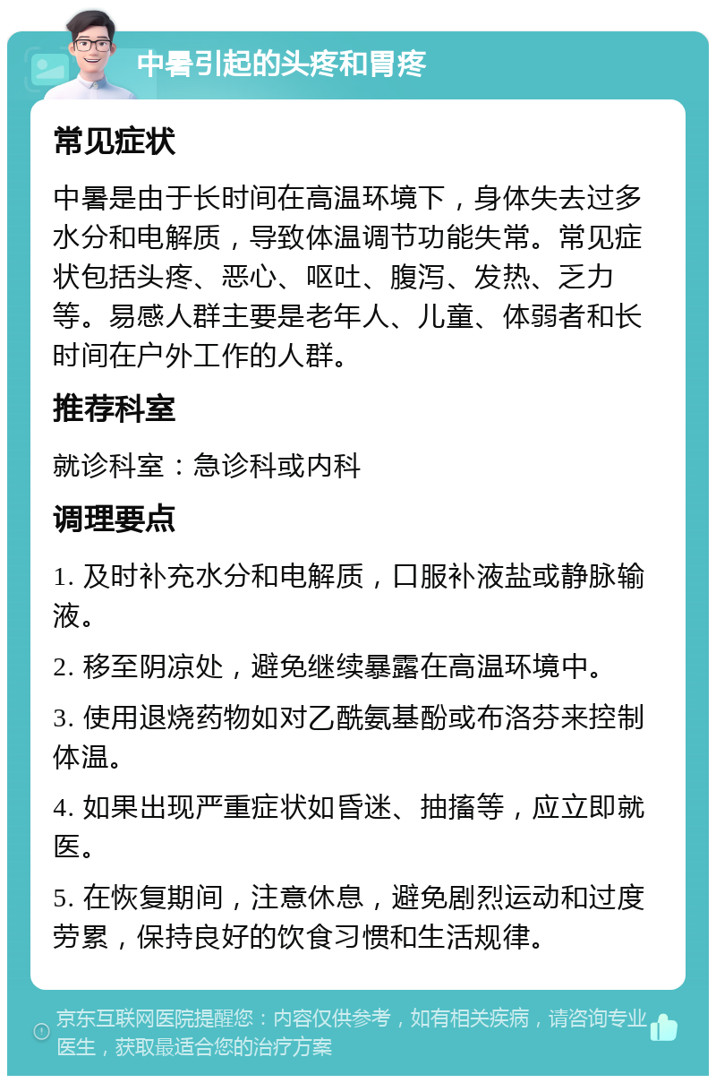 中暑引起的头疼和胃疼 常见症状 中暑是由于长时间在高温环境下，身体失去过多水分和电解质，导致体温调节功能失常。常见症状包括头疼、恶心、呕吐、腹泻、发热、乏力等。易感人群主要是老年人、儿童、体弱者和长时间在户外工作的人群。 推荐科室 就诊科室：急诊科或内科 调理要点 1. 及时补充水分和电解质，口服补液盐或静脉输液。 2. 移至阴凉处，避免继续暴露在高温环境中。 3. 使用退烧药物如对乙酰氨基酚或布洛芬来控制体温。 4. 如果出现严重症状如昏迷、抽搐等，应立即就医。 5. 在恢复期间，注意休息，避免剧烈运动和过度劳累，保持良好的饮食习惯和生活规律。