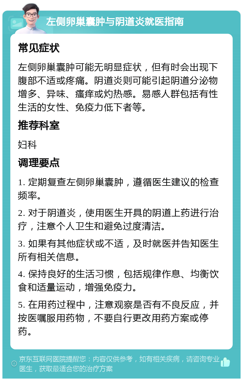 左侧卵巢囊肿与阴道炎就医指南 常见症状 左侧卵巢囊肿可能无明显症状，但有时会出现下腹部不适或疼痛。阴道炎则可能引起阴道分泌物增多、异味、瘙痒或灼热感。易感人群包括有性生活的女性、免疫力低下者等。 推荐科室 妇科 调理要点 1. 定期复查左侧卵巢囊肿，遵循医生建议的检查频率。 2. 对于阴道炎，使用医生开具的阴道上药进行治疗，注意个人卫生和避免过度清洁。 3. 如果有其他症状或不适，及时就医并告知医生所有相关信息。 4. 保持良好的生活习惯，包括规律作息、均衡饮食和适量运动，增强免疫力。 5. 在用药过程中，注意观察是否有不良反应，并按医嘱服用药物，不要自行更改用药方案或停药。