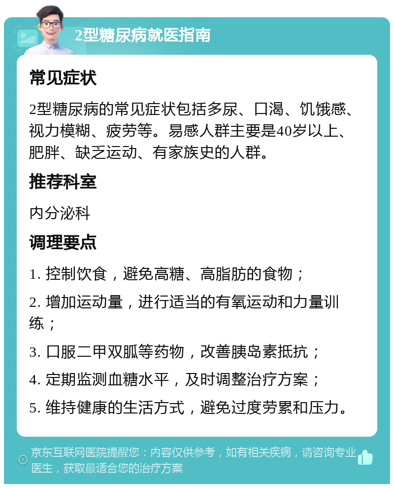 2型糖尿病就医指南 常见症状 2型糖尿病的常见症状包括多尿、口渴、饥饿感、视力模糊、疲劳等。易感人群主要是40岁以上、肥胖、缺乏运动、有家族史的人群。 推荐科室 内分泌科 调理要点 1. 控制饮食，避免高糖、高脂肪的食物； 2. 增加运动量，进行适当的有氧运动和力量训练； 3. 口服二甲双胍等药物，改善胰岛素抵抗； 4. 定期监测血糖水平，及时调整治疗方案； 5. 维持健康的生活方式，避免过度劳累和压力。