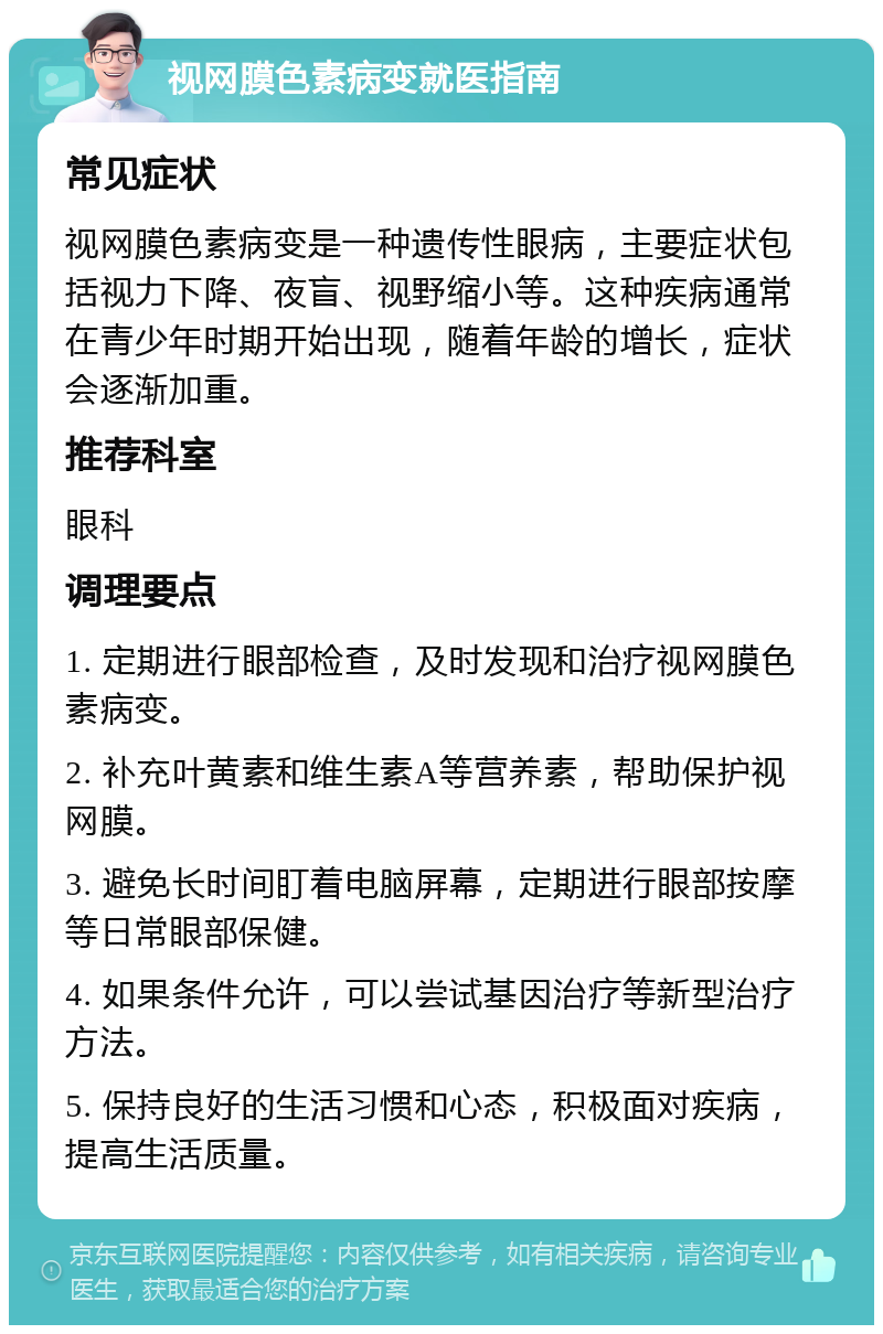 视网膜色素病变就医指南 常见症状 视网膜色素病变是一种遗传性眼病，主要症状包括视力下降、夜盲、视野缩小等。这种疾病通常在青少年时期开始出现，随着年龄的增长，症状会逐渐加重。 推荐科室 眼科 调理要点 1. 定期进行眼部检查，及时发现和治疗视网膜色素病变。 2. 补充叶黄素和维生素A等营养素，帮助保护视网膜。 3. 避免长时间盯着电脑屏幕，定期进行眼部按摩等日常眼部保健。 4. 如果条件允许，可以尝试基因治疗等新型治疗方法。 5. 保持良好的生活习惯和心态，积极面对疾病，提高生活质量。