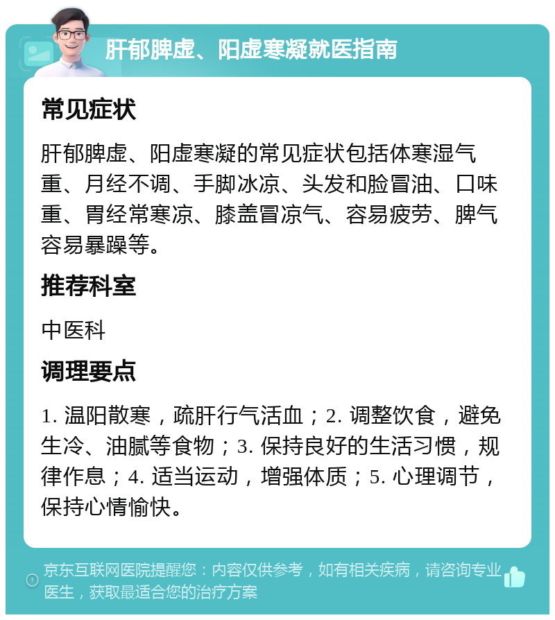 肝郁脾虚、阳虚寒凝就医指南 常见症状 肝郁脾虚、阳虚寒凝的常见症状包括体寒湿气重、月经不调、手脚冰凉、头发和脸冒油、口味重、胃经常寒凉、膝盖冒凉气、容易疲劳、脾气容易暴躁等。 推荐科室 中医科 调理要点 1. 温阳散寒，疏肝行气活血；2. 调整饮食，避免生冷、油腻等食物；3. 保持良好的生活习惯，规律作息；4. 适当运动，增强体质；5. 心理调节，保持心情愉快。