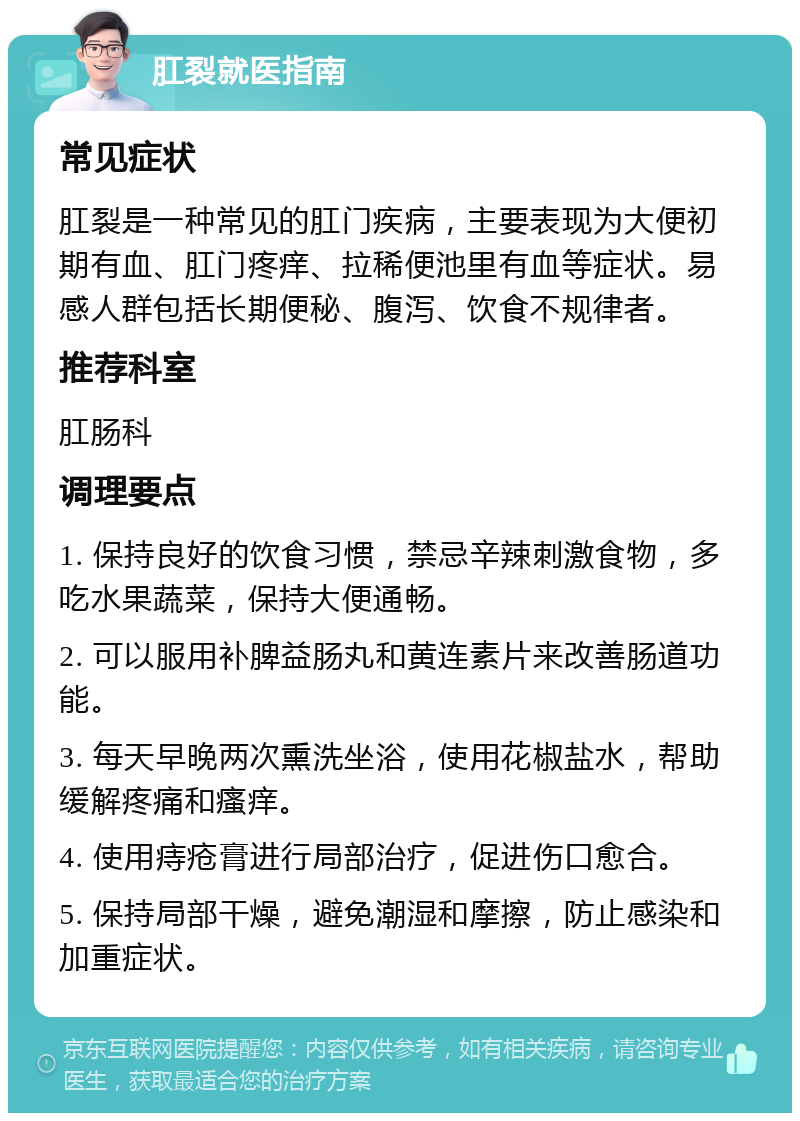 肛裂就医指南 常见症状 肛裂是一种常见的肛门疾病，主要表现为大便初期有血、肛门疼痒、拉稀便池里有血等症状。易感人群包括长期便秘、腹泻、饮食不规律者。 推荐科室 肛肠科 调理要点 1. 保持良好的饮食习惯，禁忌辛辣刺激食物，多吃水果蔬菜，保持大便通畅。 2. 可以服用补脾益肠丸和黄连素片来改善肠道功能。 3. 每天早晚两次熏洗坐浴，使用花椒盐水，帮助缓解疼痛和瘙痒。 4. 使用痔疮膏进行局部治疗，促进伤口愈合。 5. 保持局部干燥，避免潮湿和摩擦，防止感染和加重症状。