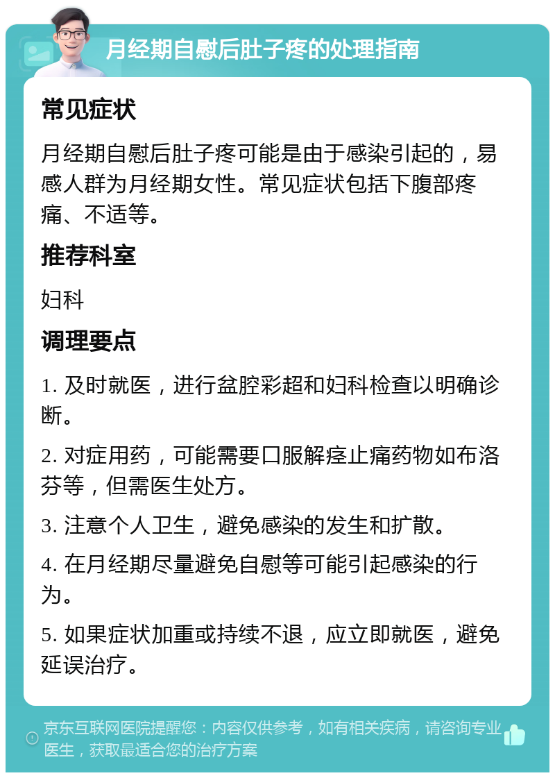 月经期自慰后肚子疼的处理指南 常见症状 月经期自慰后肚子疼可能是由于感染引起的，易感人群为月经期女性。常见症状包括下腹部疼痛、不适等。 推荐科室 妇科 调理要点 1. 及时就医，进行盆腔彩超和妇科检查以明确诊断。 2. 对症用药，可能需要口服解痉止痛药物如布洛芬等，但需医生处方。 3. 注意个人卫生，避免感染的发生和扩散。 4. 在月经期尽量避免自慰等可能引起感染的行为。 5. 如果症状加重或持续不退，应立即就医，避免延误治疗。