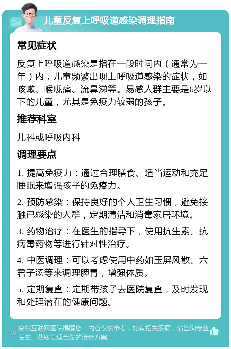 儿童反复上呼吸道感染调理指南 常见症状 反复上呼吸道感染是指在一段时间内（通常为一年）内，儿童频繁出现上呼吸道感染的症状，如咳嗽、喉咙痛、流鼻涕等。易感人群主要是6岁以下的儿童，尤其是免疫力较弱的孩子。 推荐科室 儿科或呼吸内科 调理要点 1. 提高免疫力：通过合理膳食、适当运动和充足睡眠来增强孩子的免疫力。 2. 预防感染：保持良好的个人卫生习惯，避免接触已感染的人群，定期清洁和消毒家居环境。 3. 药物治疗：在医生的指导下，使用抗生素、抗病毒药物等进行针对性治疗。 4. 中医调理：可以考虑使用中药如玉屏风散、六君子汤等来调理脾胃，增强体质。 5. 定期复查：定期带孩子去医院复查，及时发现和处理潜在的健康问题。