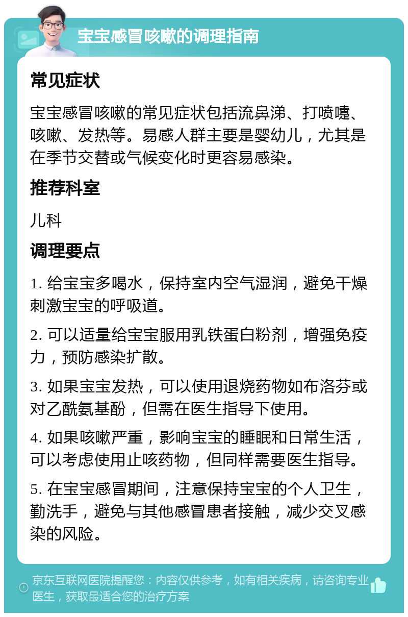 宝宝感冒咳嗽的调理指南 常见症状 宝宝感冒咳嗽的常见症状包括流鼻涕、打喷嚏、咳嗽、发热等。易感人群主要是婴幼儿，尤其是在季节交替或气候变化时更容易感染。 推荐科室 儿科 调理要点 1. 给宝宝多喝水，保持室内空气湿润，避免干燥刺激宝宝的呼吸道。 2. 可以适量给宝宝服用乳铁蛋白粉剂，增强免疫力，预防感染扩散。 3. 如果宝宝发热，可以使用退烧药物如布洛芬或对乙酰氨基酚，但需在医生指导下使用。 4. 如果咳嗽严重，影响宝宝的睡眠和日常生活，可以考虑使用止咳药物，但同样需要医生指导。 5. 在宝宝感冒期间，注意保持宝宝的个人卫生，勤洗手，避免与其他感冒患者接触，减少交叉感染的风险。