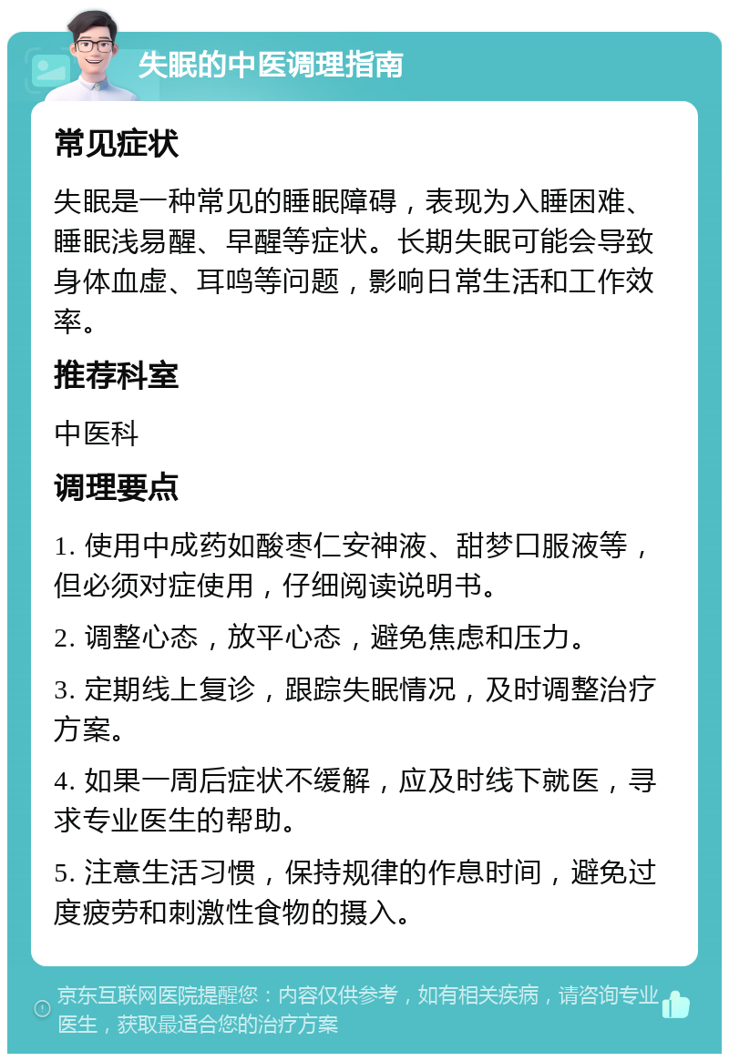 失眠的中医调理指南 常见症状 失眠是一种常见的睡眠障碍，表现为入睡困难、睡眠浅易醒、早醒等症状。长期失眠可能会导致身体血虚、耳鸣等问题，影响日常生活和工作效率。 推荐科室 中医科 调理要点 1. 使用中成药如酸枣仁安神液、甜梦口服液等，但必须对症使用，仔细阅读说明书。 2. 调整心态，放平心态，避免焦虑和压力。 3. 定期线上复诊，跟踪失眠情况，及时调整治疗方案。 4. 如果一周后症状不缓解，应及时线下就医，寻求专业医生的帮助。 5. 注意生活习惯，保持规律的作息时间，避免过度疲劳和刺激性食物的摄入。