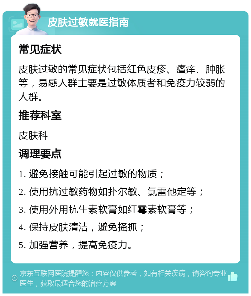 皮肤过敏就医指南 常见症状 皮肤过敏的常见症状包括红色皮疹、瘙痒、肿胀等，易感人群主要是过敏体质者和免疫力较弱的人群。 推荐科室 皮肤科 调理要点 1. 避免接触可能引起过敏的物质； 2. 使用抗过敏药物如扑尔敏、氯雷他定等； 3. 使用外用抗生素软膏如红霉素软膏等； 4. 保持皮肤清洁，避免搔抓； 5. 加强营养，提高免疫力。