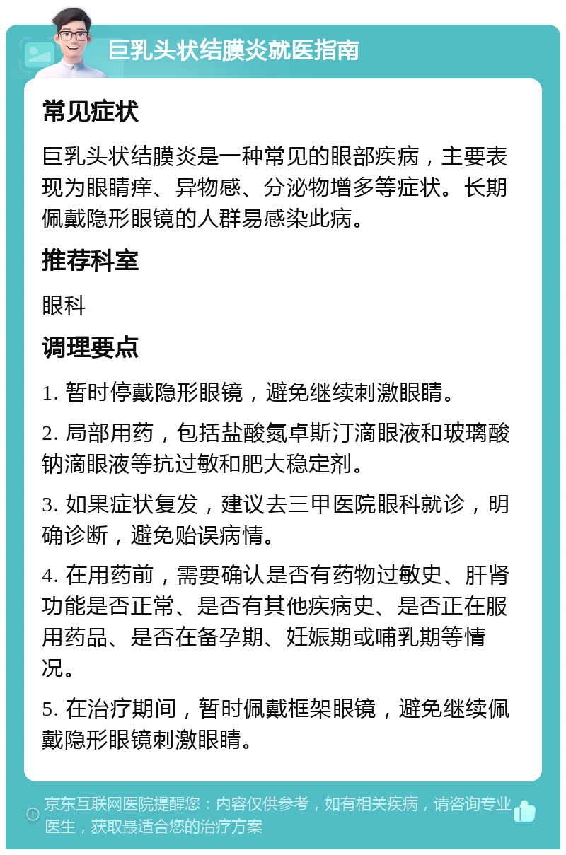 巨乳头状结膜炎就医指南 常见症状 巨乳头状结膜炎是一种常见的眼部疾病，主要表现为眼睛痒、异物感、分泌物增多等症状。长期佩戴隐形眼镜的人群易感染此病。 推荐科室 眼科 调理要点 1. 暂时停戴隐形眼镜，避免继续刺激眼睛。 2. 局部用药，包括盐酸氮卓斯汀滴眼液和玻璃酸钠滴眼液等抗过敏和肥大稳定剂。 3. 如果症状复发，建议去三甲医院眼科就诊，明确诊断，避免贻误病情。 4. 在用药前，需要确认是否有药物过敏史、肝肾功能是否正常、是否有其他疾病史、是否正在服用药品、是否在备孕期、妊娠期或哺乳期等情况。 5. 在治疗期间，暂时佩戴框架眼镜，避免继续佩戴隐形眼镜刺激眼睛。