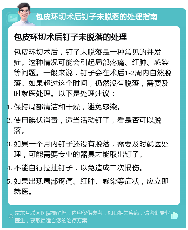 包皮环切术后钉子未脱落的处理指南 包皮环切术后钉子未脱落的处理 包皮环切术后，钉子未脱落是一种常见的并发症。这种情况可能会引起局部疼痛、红肿、感染等问题。一般来说，钉子会在术后1-2周内自然脱落。如果超过这个时间，仍然没有脱落，需要及时就医处理。以下是处理建议： 保持局部清洁和干燥，避免感染。 使用碘伏消毒，适当活动钉子，看是否可以脱落。 如果一个月内钉子还没有脱落，需要及时就医处理，可能需要专业的器具才能取出钉子。 不能自行拉扯钉子，以免造成二次损伤。 如果出现局部疼痛、红肿、感染等症状，应立即就医。