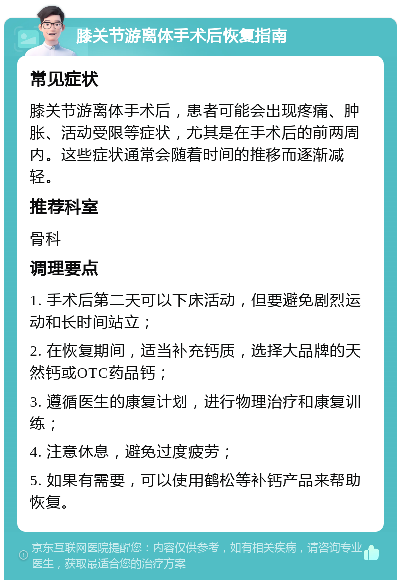 膝关节游离体手术后恢复指南 常见症状 膝关节游离体手术后，患者可能会出现疼痛、肿胀、活动受限等症状，尤其是在手术后的前两周内。这些症状通常会随着时间的推移而逐渐减轻。 推荐科室 骨科 调理要点 1. 手术后第二天可以下床活动，但要避免剧烈运动和长时间站立； 2. 在恢复期间，适当补充钙质，选择大品牌的天然钙或OTC药品钙； 3. 遵循医生的康复计划，进行物理治疗和康复训练； 4. 注意休息，避免过度疲劳； 5. 如果有需要，可以使用鹤松等补钙产品来帮助恢复。