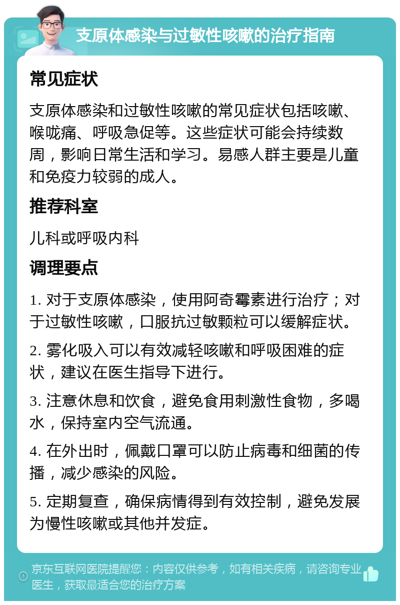 支原体感染与过敏性咳嗽的治疗指南 常见症状 支原体感染和过敏性咳嗽的常见症状包括咳嗽、喉咙痛、呼吸急促等。这些症状可能会持续数周，影响日常生活和学习。易感人群主要是儿童和免疫力较弱的成人。 推荐科室 儿科或呼吸内科 调理要点 1. 对于支原体感染，使用阿奇霉素进行治疗；对于过敏性咳嗽，口服抗过敏颗粒可以缓解症状。 2. 雾化吸入可以有效减轻咳嗽和呼吸困难的症状，建议在医生指导下进行。 3. 注意休息和饮食，避免食用刺激性食物，多喝水，保持室内空气流通。 4. 在外出时，佩戴口罩可以防止病毒和细菌的传播，减少感染的风险。 5. 定期复查，确保病情得到有效控制，避免发展为慢性咳嗽或其他并发症。