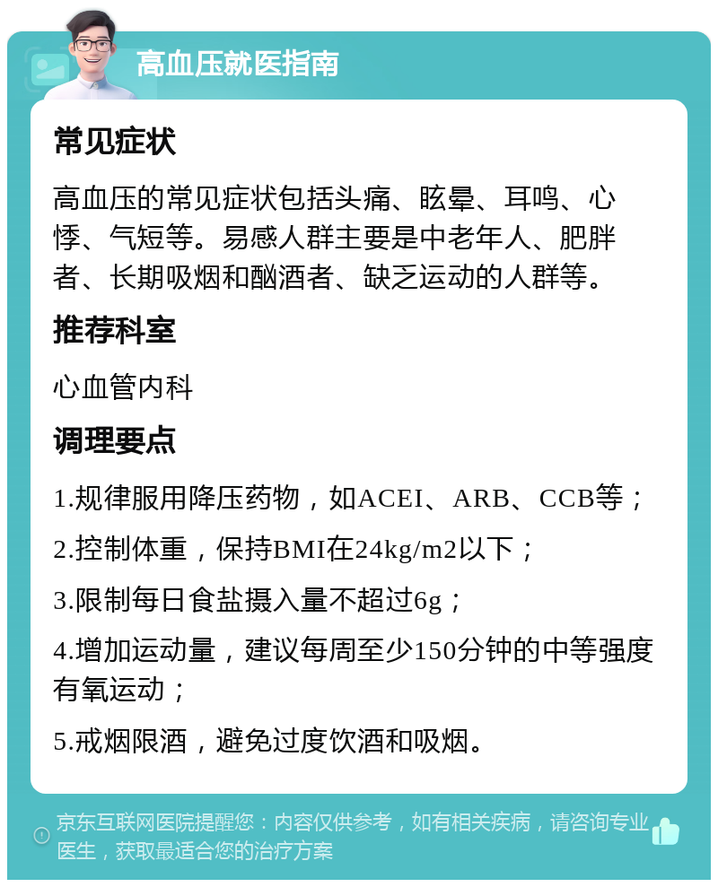 高血压就医指南 常见症状 高血压的常见症状包括头痛、眩晕、耳鸣、心悸、气短等。易感人群主要是中老年人、肥胖者、长期吸烟和酗酒者、缺乏运动的人群等。 推荐科室 心血管内科 调理要点 1.规律服用降压药物，如ACEI、ARB、CCB等； 2.控制体重，保持BMI在24kg/m2以下； 3.限制每日食盐摄入量不超过6g； 4.增加运动量，建议每周至少150分钟的中等强度有氧运动； 5.戒烟限酒，避免过度饮酒和吸烟。