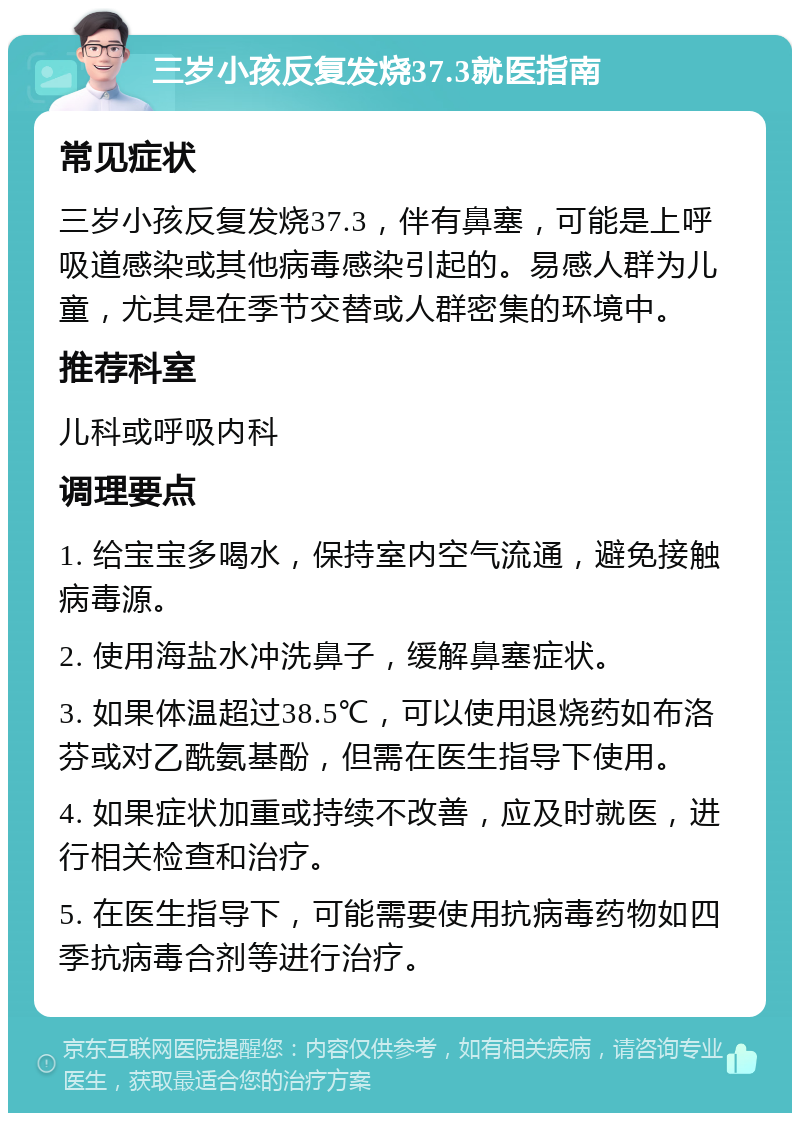 三岁小孩反复发烧37.3就医指南 常见症状 三岁小孩反复发烧37.3，伴有鼻塞，可能是上呼吸道感染或其他病毒感染引起的。易感人群为儿童，尤其是在季节交替或人群密集的环境中。 推荐科室 儿科或呼吸内科 调理要点 1. 给宝宝多喝水，保持室内空气流通，避免接触病毒源。 2. 使用海盐水冲洗鼻子，缓解鼻塞症状。 3. 如果体温超过38.5℃，可以使用退烧药如布洛芬或对乙酰氨基酚，但需在医生指导下使用。 4. 如果症状加重或持续不改善，应及时就医，进行相关检查和治疗。 5. 在医生指导下，可能需要使用抗病毒药物如四季抗病毒合剂等进行治疗。