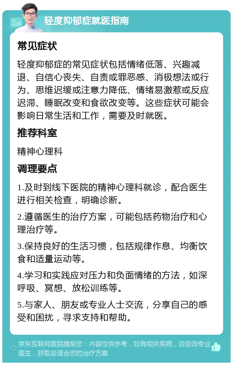 轻度抑郁症就医指南 常见症状 轻度抑郁症的常见症状包括情绪低落、兴趣减退、自信心丧失、自责或罪恶感、消极想法或行为、思维迟缓或注意力降低、情绪易激惹或反应迟滞、睡眠改变和食欲改变等。这些症状可能会影响日常生活和工作，需要及时就医。 推荐科室 精神心理科 调理要点 1.及时到线下医院的精神心理科就诊，配合医生进行相关检查，明确诊断。 2.遵循医生的治疗方案，可能包括药物治疗和心理治疗等。 3.保持良好的生活习惯，包括规律作息、均衡饮食和适量运动等。 4.学习和实践应对压力和负面情绪的方法，如深呼吸、冥想、放松训练等。 5.与家人、朋友或专业人士交流，分享自己的感受和困扰，寻求支持和帮助。