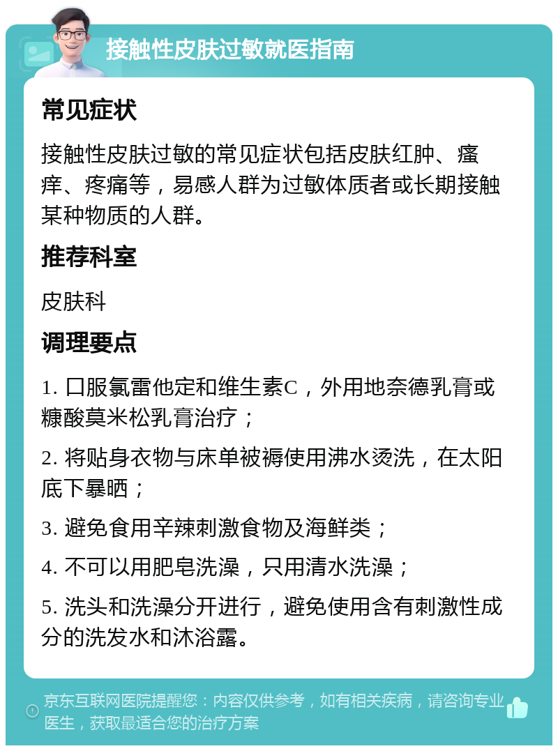 接触性皮肤过敏就医指南 常见症状 接触性皮肤过敏的常见症状包括皮肤红肿、瘙痒、疼痛等，易感人群为过敏体质者或长期接触某种物质的人群。 推荐科室 皮肤科 调理要点 1. 口服氯雷他定和维生素C，外用地奈德乳膏或糠酸莫米松乳膏治疗； 2. 将贴身衣物与床单被褥使用沸水烫洗，在太阳底下暴晒； 3. 避免食用辛辣刺激食物及海鲜类； 4. 不可以用肥皂洗澡，只用清水洗澡； 5. 洗头和洗澡分开进行，避免使用含有刺激性成分的洗发水和沐浴露。