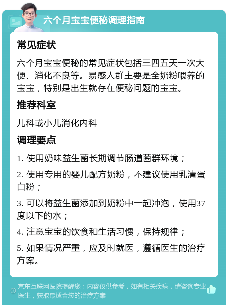 六个月宝宝便秘调理指南 常见症状 六个月宝宝便秘的常见症状包括三四五天一次大便、消化不良等。易感人群主要是全奶粉喂养的宝宝，特别是出生就存在便秘问题的宝宝。 推荐科室 儿科或小儿消化内科 调理要点 1. 使用奶味益生菌长期调节肠道菌群环境； 2. 使用专用的婴儿配方奶粉，不建议使用乳清蛋白粉； 3. 可以将益生菌添加到奶粉中一起冲泡，使用37度以下的水； 4. 注意宝宝的饮食和生活习惯，保持规律； 5. 如果情况严重，应及时就医，遵循医生的治疗方案。