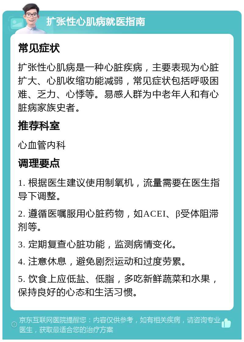 扩张性心肌病就医指南 常见症状 扩张性心肌病是一种心脏疾病，主要表现为心脏扩大、心肌收缩功能减弱，常见症状包括呼吸困难、乏力、心悸等。易感人群为中老年人和有心脏病家族史者。 推荐科室 心血管内科 调理要点 1. 根据医生建议使用制氧机，流量需要在医生指导下调整。 2. 遵循医嘱服用心脏药物，如ACEI、β受体阻滞剂等。 3. 定期复查心脏功能，监测病情变化。 4. 注意休息，避免剧烈运动和过度劳累。 5. 饮食上应低盐、低脂，多吃新鲜蔬菜和水果，保持良好的心态和生活习惯。