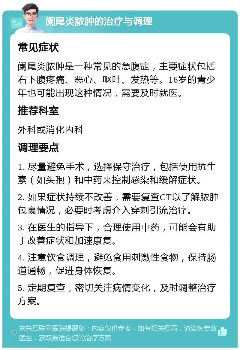 阑尾炎脓肿的治疗与调理 常见症状 阑尾炎脓肿是一种常见的急腹症，主要症状包括右下腹疼痛、恶心、呕吐、发热等。16岁的青少年也可能出现这种情况，需要及时就医。 推荐科室 外科或消化内科 调理要点 1. 尽量避免手术，选择保守治疗，包括使用抗生素（如头孢）和中药来控制感染和缓解症状。 2. 如果症状持续不改善，需要复查CT以了解脓肿包裹情况，必要时考虑介入穿刺引流治疗。 3. 在医生的指导下，合理使用中药，可能会有助于改善症状和加速康复。 4. 注意饮食调理，避免食用刺激性食物，保持肠道通畅，促进身体恢复。 5. 定期复查，密切关注病情变化，及时调整治疗方案。