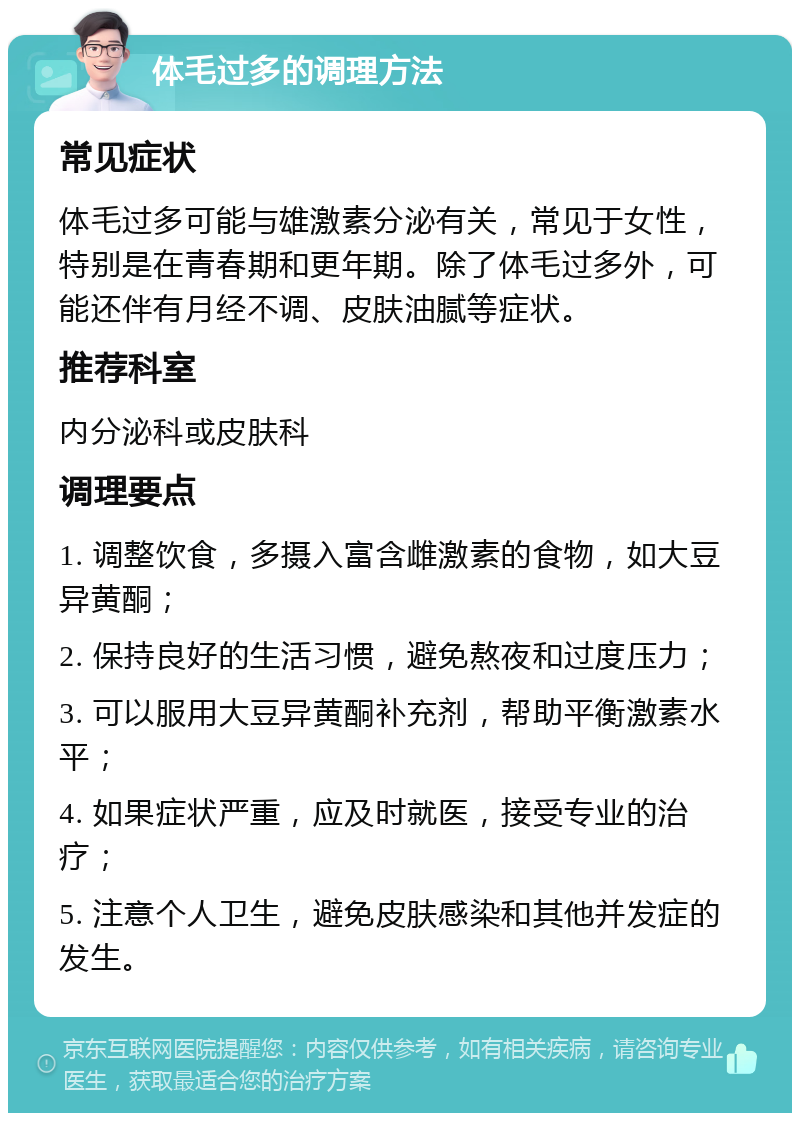 体毛过多的调理方法 常见症状 体毛过多可能与雄激素分泌有关，常见于女性，特别是在青春期和更年期。除了体毛过多外，可能还伴有月经不调、皮肤油腻等症状。 推荐科室 内分泌科或皮肤科 调理要点 1. 调整饮食，多摄入富含雌激素的食物，如大豆异黄酮； 2. 保持良好的生活习惯，避免熬夜和过度压力； 3. 可以服用大豆异黄酮补充剂，帮助平衡激素水平； 4. 如果症状严重，应及时就医，接受专业的治疗； 5. 注意个人卫生，避免皮肤感染和其他并发症的发生。