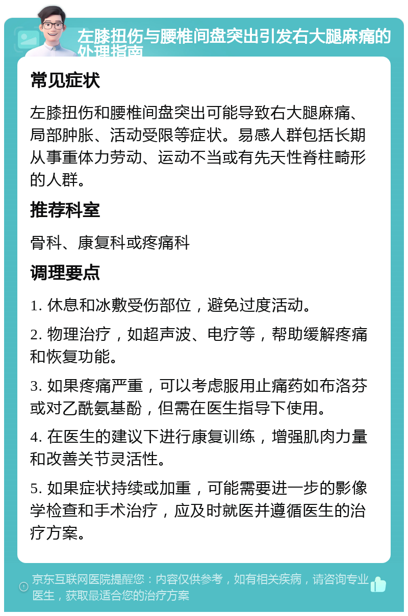 左膝扭伤与腰椎间盘突出引发右大腿麻痛的处理指南 常见症状 左膝扭伤和腰椎间盘突出可能导致右大腿麻痛、局部肿胀、活动受限等症状。易感人群包括长期从事重体力劳动、运动不当或有先天性脊柱畸形的人群。 推荐科室 骨科、康复科或疼痛科 调理要点 1. 休息和冰敷受伤部位，避免过度活动。 2. 物理治疗，如超声波、电疗等，帮助缓解疼痛和恢复功能。 3. 如果疼痛严重，可以考虑服用止痛药如布洛芬或对乙酰氨基酚，但需在医生指导下使用。 4. 在医生的建议下进行康复训练，增强肌肉力量和改善关节灵活性。 5. 如果症状持续或加重，可能需要进一步的影像学检查和手术治疗，应及时就医并遵循医生的治疗方案。