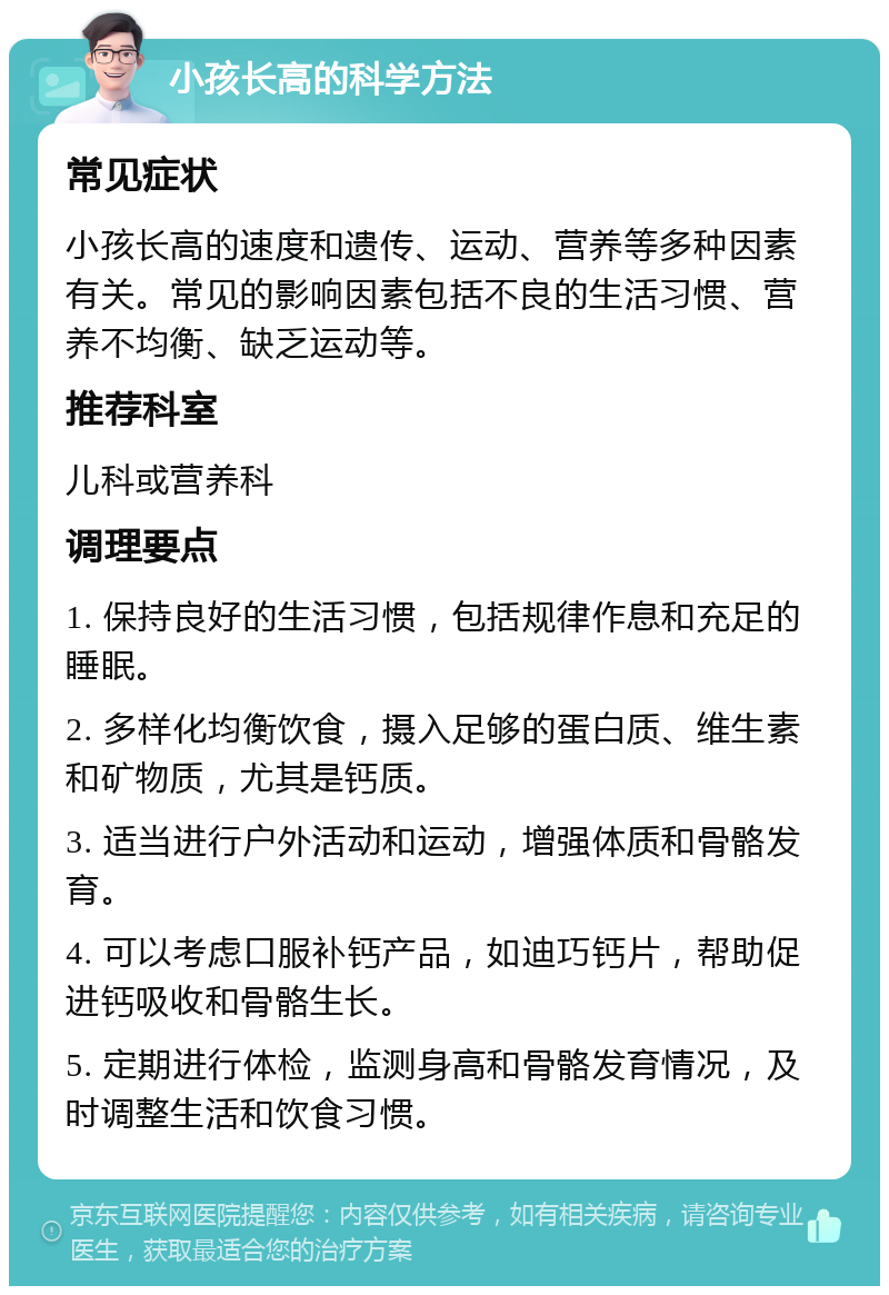 小孩长高的科学方法 常见症状 小孩长高的速度和遗传、运动、营养等多种因素有关。常见的影响因素包括不良的生活习惯、营养不均衡、缺乏运动等。 推荐科室 儿科或营养科 调理要点 1. 保持良好的生活习惯，包括规律作息和充足的睡眠。 2. 多样化均衡饮食，摄入足够的蛋白质、维生素和矿物质，尤其是钙质。 3. 适当进行户外活动和运动，增强体质和骨骼发育。 4. 可以考虑口服补钙产品，如迪巧钙片，帮助促进钙吸收和骨骼生长。 5. 定期进行体检，监测身高和骨骼发育情况，及时调整生活和饮食习惯。