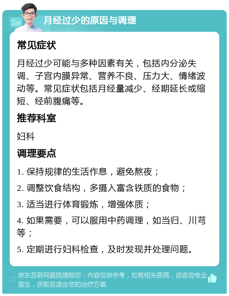 月经过少的原因与调理 常见症状 月经过少可能与多种因素有关，包括内分泌失调、子宫内膜异常、营养不良、压力大、情绪波动等。常见症状包括月经量减少、经期延长或缩短、经前腹痛等。 推荐科室 妇科 调理要点 1. 保持规律的生活作息，避免熬夜； 2. 调整饮食结构，多摄入富含铁质的食物； 3. 适当进行体育锻炼，增强体质； 4. 如果需要，可以服用中药调理，如当归、川芎等； 5. 定期进行妇科检查，及时发现并处理问题。