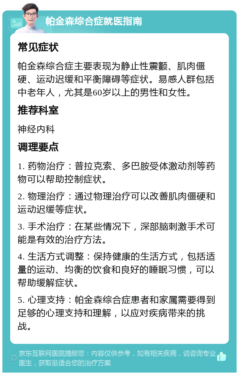 帕金森综合症就医指南 常见症状 帕金森综合症主要表现为静止性震颤、肌肉僵硬、运动迟缓和平衡障碍等症状。易感人群包括中老年人，尤其是60岁以上的男性和女性。 推荐科室 神经内科 调理要点 1. 药物治疗：普拉克索、多巴胺受体激动剂等药物可以帮助控制症状。 2. 物理治疗：通过物理治疗可以改善肌肉僵硬和运动迟缓等症状。 3. 手术治疗：在某些情况下，深部脑刺激手术可能是有效的治疗方法。 4. 生活方式调整：保持健康的生活方式，包括适量的运动、均衡的饮食和良好的睡眠习惯，可以帮助缓解症状。 5. 心理支持：帕金森综合症患者和家属需要得到足够的心理支持和理解，以应对疾病带来的挑战。