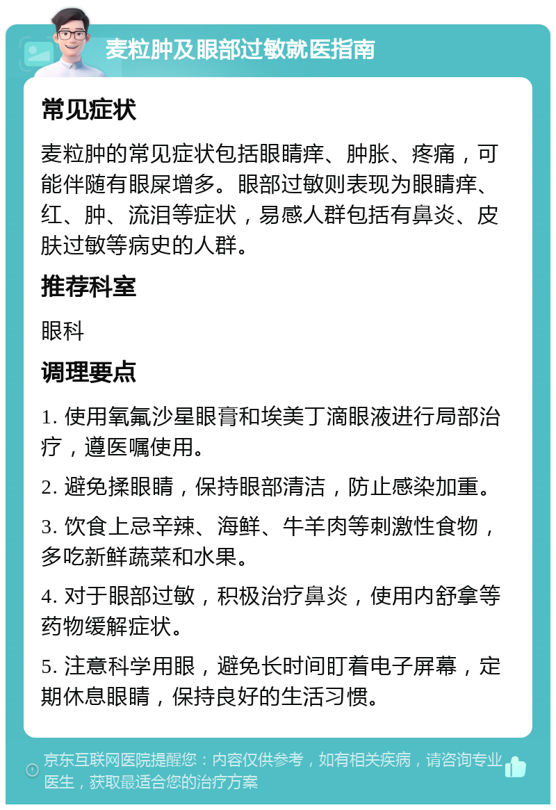 麦粒肿及眼部过敏就医指南 常见症状 麦粒肿的常见症状包括眼睛痒、肿胀、疼痛，可能伴随有眼屎增多。眼部过敏则表现为眼睛痒、红、肿、流泪等症状，易感人群包括有鼻炎、皮肤过敏等病史的人群。 推荐科室 眼科 调理要点 1. 使用氧氟沙星眼膏和埃美丁滴眼液进行局部治疗，遵医嘱使用。 2. 避免揉眼睛，保持眼部清洁，防止感染加重。 3. 饮食上忌辛辣、海鲜、牛羊肉等刺激性食物，多吃新鲜蔬菜和水果。 4. 对于眼部过敏，积极治疗鼻炎，使用内舒拿等药物缓解症状。 5. 注意科学用眼，避免长时间盯着电子屏幕，定期休息眼睛，保持良好的生活习惯。