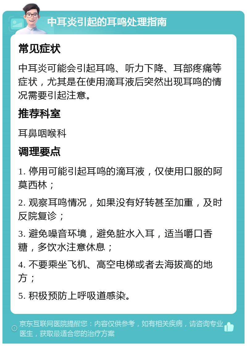 中耳炎引起的耳鸣处理指南 常见症状 中耳炎可能会引起耳鸣、听力下降、耳部疼痛等症状，尤其是在使用滴耳液后突然出现耳鸣的情况需要引起注意。 推荐科室 耳鼻咽喉科 调理要点 1. 停用可能引起耳鸣的滴耳液，仅使用口服的阿莫西林； 2. 观察耳鸣情况，如果没有好转甚至加重，及时反院复诊； 3. 避免噪音环境，避免脏水入耳，适当嚼口香糖，多饮水注意休息； 4. 不要乘坐飞机、高空电梯或者去海拔高的地方； 5. 积极预防上呼吸道感染。