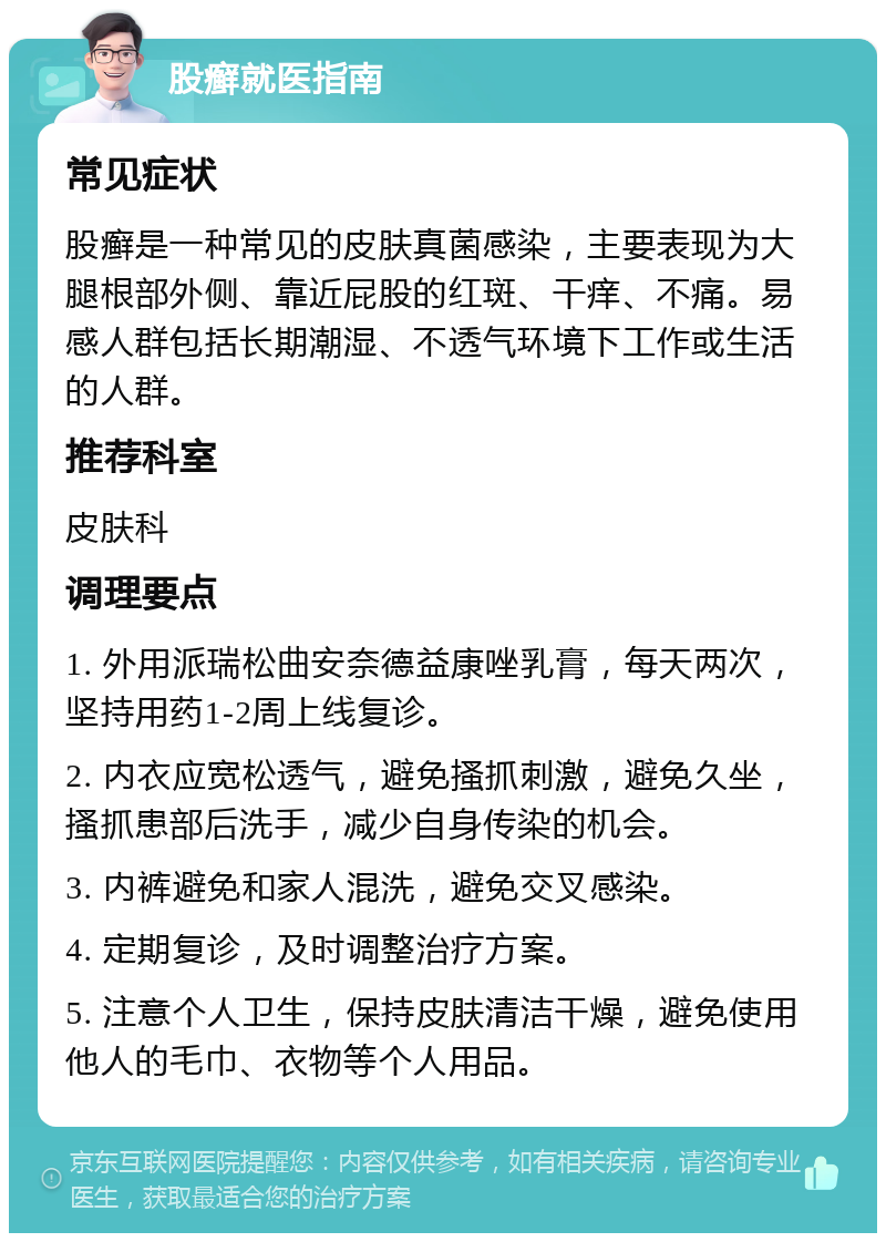 股癣就医指南 常见症状 股癣是一种常见的皮肤真菌感染，主要表现为大腿根部外侧、靠近屁股的红斑、干痒、不痛。易感人群包括长期潮湿、不透气环境下工作或生活的人群。 推荐科室 皮肤科 调理要点 1. 外用派瑞松曲安奈德益康唑乳膏，每天两次，坚持用药1-2周上线复诊。 2. 内衣应宽松透气，避免搔抓刺激，避免久坐，搔抓患部后洗手，减少自身传染的机会。 3. 内裤避免和家人混洗，避免交叉感染。 4. 定期复诊，及时调整治疗方案。 5. 注意个人卫生，保持皮肤清洁干燥，避免使用他人的毛巾、衣物等个人用品。