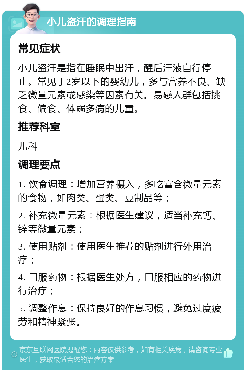 小儿盗汗的调理指南 常见症状 小儿盗汗是指在睡眠中出汗，醒后汗液自行停止。常见于2岁以下的婴幼儿，多与营养不良、缺乏微量元素或感染等因素有关。易感人群包括挑食、偏食、体弱多病的儿童。 推荐科室 儿科 调理要点 1. 饮食调理：增加营养摄入，多吃富含微量元素的食物，如肉类、蛋类、豆制品等； 2. 补充微量元素：根据医生建议，适当补充钙、锌等微量元素； 3. 使用贴剂：使用医生推荐的贴剂进行外用治疗； 4. 口服药物：根据医生处方，口服相应的药物进行治疗； 5. 调整作息：保持良好的作息习惯，避免过度疲劳和精神紧张。