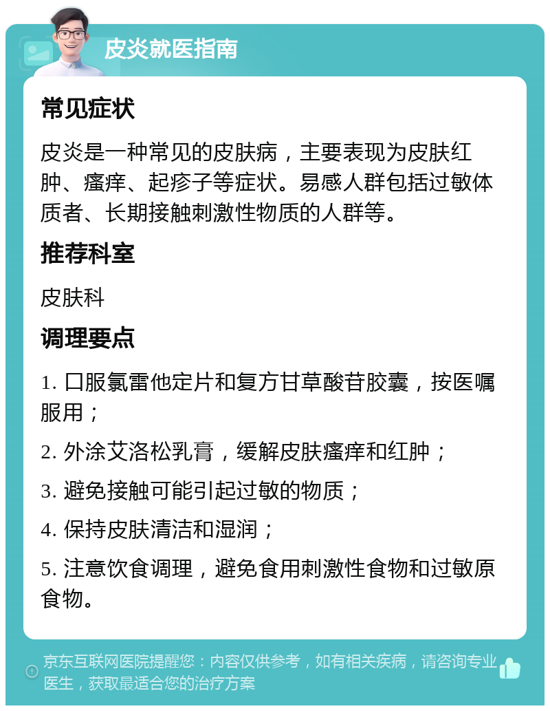 皮炎就医指南 常见症状 皮炎是一种常见的皮肤病，主要表现为皮肤红肿、瘙痒、起疹子等症状。易感人群包括过敏体质者、长期接触刺激性物质的人群等。 推荐科室 皮肤科 调理要点 1. 口服氯雷他定片和复方甘草酸苷胶囊，按医嘱服用； 2. 外涂艾洛松乳膏，缓解皮肤瘙痒和红肿； 3. 避免接触可能引起过敏的物质； 4. 保持皮肤清洁和湿润； 5. 注意饮食调理，避免食用刺激性食物和过敏原食物。