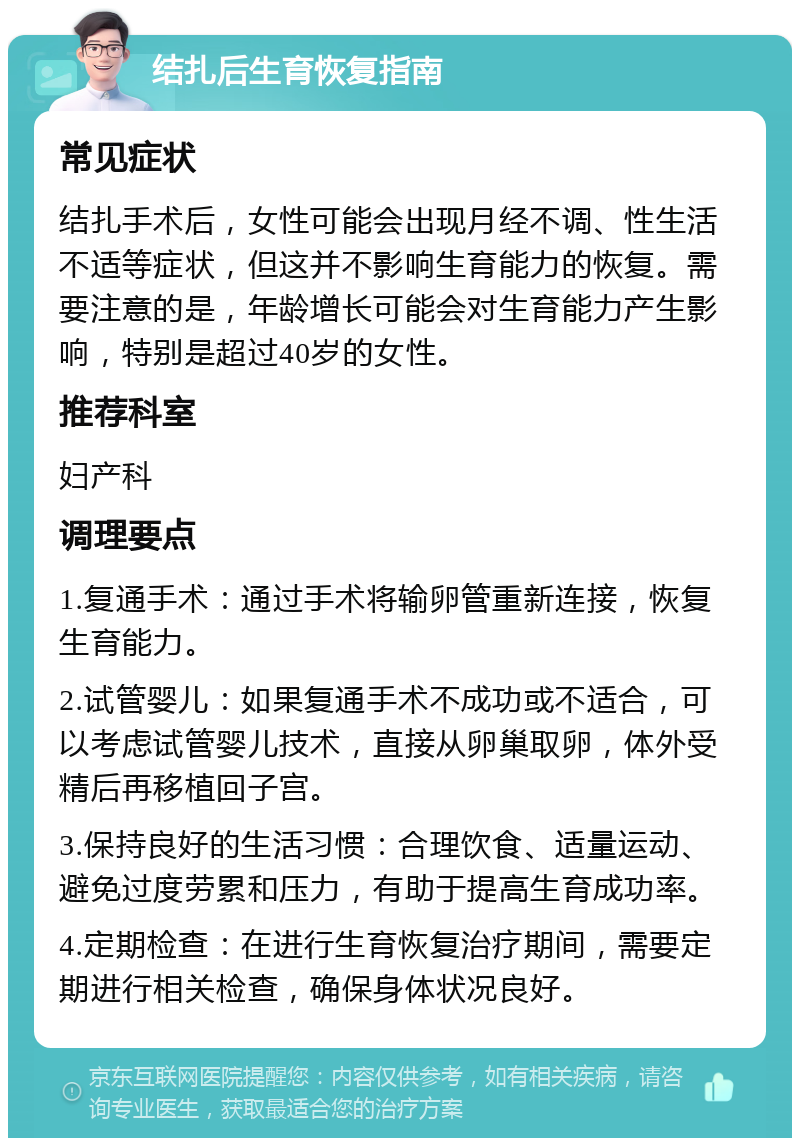 结扎后生育恢复指南 常见症状 结扎手术后，女性可能会出现月经不调、性生活不适等症状，但这并不影响生育能力的恢复。需要注意的是，年龄增长可能会对生育能力产生影响，特别是超过40岁的女性。 推荐科室 妇产科 调理要点 1.复通手术：通过手术将输卵管重新连接，恢复生育能力。 2.试管婴儿：如果复通手术不成功或不适合，可以考虑试管婴儿技术，直接从卵巢取卵，体外受精后再移植回子宫。 3.保持良好的生活习惯：合理饮食、适量运动、避免过度劳累和压力，有助于提高生育成功率。 4.定期检查：在进行生育恢复治疗期间，需要定期进行相关检查，确保身体状况良好。