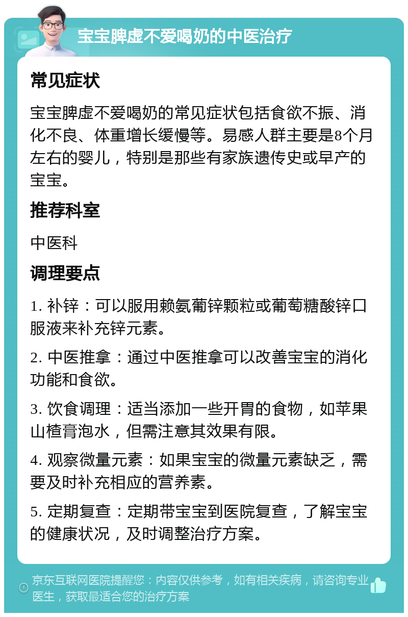 宝宝脾虚不爱喝奶的中医治疗 常见症状 宝宝脾虚不爱喝奶的常见症状包括食欲不振、消化不良、体重增长缓慢等。易感人群主要是8个月左右的婴儿，特别是那些有家族遗传史或早产的宝宝。 推荐科室 中医科 调理要点 1. 补锌：可以服用赖氨葡锌颗粒或葡萄糖酸锌口服液来补充锌元素。 2. 中医推拿：通过中医推拿可以改善宝宝的消化功能和食欲。 3. 饮食调理：适当添加一些开胃的食物，如苹果山楂膏泡水，但需注意其效果有限。 4. 观察微量元素：如果宝宝的微量元素缺乏，需要及时补充相应的营养素。 5. 定期复查：定期带宝宝到医院复查，了解宝宝的健康状况，及时调整治疗方案。