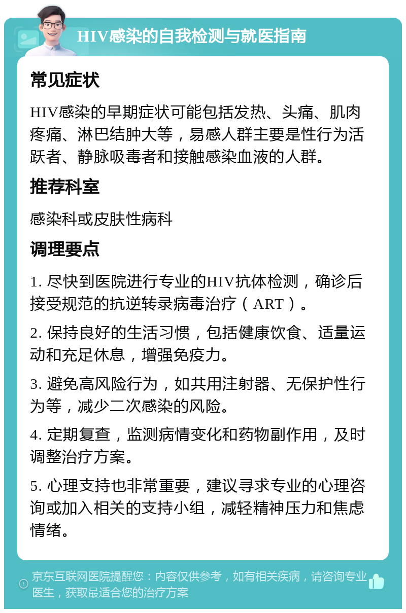 HIV感染的自我检测与就医指南 常见症状 HIV感染的早期症状可能包括发热、头痛、肌肉疼痛、淋巴结肿大等，易感人群主要是性行为活跃者、静脉吸毒者和接触感染血液的人群。 推荐科室 感染科或皮肤性病科 调理要点 1. 尽快到医院进行专业的HIV抗体检测，确诊后接受规范的抗逆转录病毒治疗（ART）。 2. 保持良好的生活习惯，包括健康饮食、适量运动和充足休息，增强免疫力。 3. 避免高风险行为，如共用注射器、无保护性行为等，减少二次感染的风险。 4. 定期复查，监测病情变化和药物副作用，及时调整治疗方案。 5. 心理支持也非常重要，建议寻求专业的心理咨询或加入相关的支持小组，减轻精神压力和焦虑情绪。