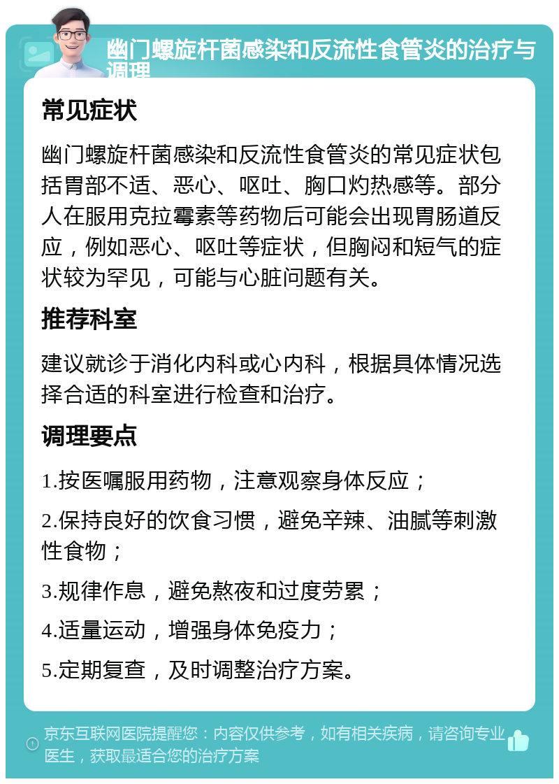 幽门螺旋杆菌感染和反流性食管炎的治疗与调理 常见症状 幽门螺旋杆菌感染和反流性食管炎的常见症状包括胃部不适、恶心、呕吐、胸口灼热感等。部分人在服用克拉霉素等药物后可能会出现胃肠道反应，例如恶心、呕吐等症状，但胸闷和短气的症状较为罕见，可能与心脏问题有关。 推荐科室 建议就诊于消化内科或心内科，根据具体情况选择合适的科室进行检查和治疗。 调理要点 1.按医嘱服用药物，注意观察身体反应； 2.保持良好的饮食习惯，避免辛辣、油腻等刺激性食物； 3.规律作息，避免熬夜和过度劳累； 4.适量运动，增强身体免疫力； 5.定期复查，及时调整治疗方案。