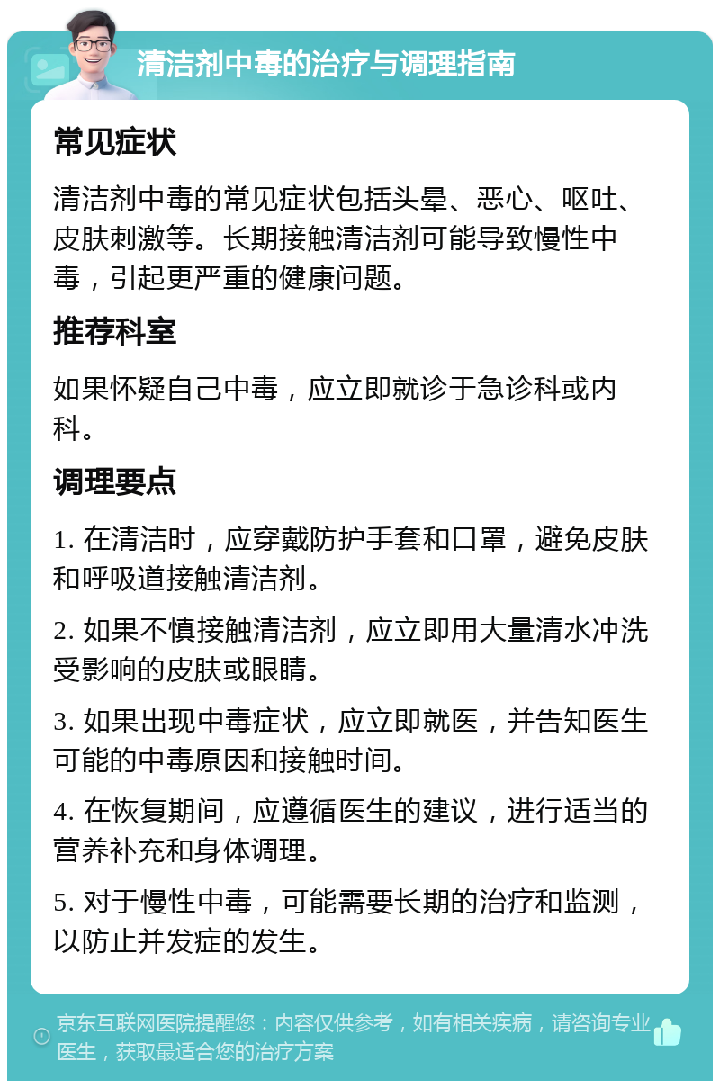 清洁剂中毒的治疗与调理指南 常见症状 清洁剂中毒的常见症状包括头晕、恶心、呕吐、皮肤刺激等。长期接触清洁剂可能导致慢性中毒，引起更严重的健康问题。 推荐科室 如果怀疑自己中毒，应立即就诊于急诊科或内科。 调理要点 1. 在清洁时，应穿戴防护手套和口罩，避免皮肤和呼吸道接触清洁剂。 2. 如果不慎接触清洁剂，应立即用大量清水冲洗受影响的皮肤或眼睛。 3. 如果出现中毒症状，应立即就医，并告知医生可能的中毒原因和接触时间。 4. 在恢复期间，应遵循医生的建议，进行适当的营养补充和身体调理。 5. 对于慢性中毒，可能需要长期的治疗和监测，以防止并发症的发生。