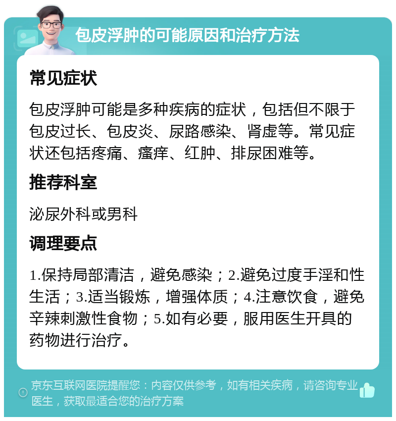 包皮浮肿的可能原因和治疗方法 常见症状 包皮浮肿可能是多种疾病的症状，包括但不限于包皮过长、包皮炎、尿路感染、肾虚等。常见症状还包括疼痛、瘙痒、红肿、排尿困难等。 推荐科室 泌尿外科或男科 调理要点 1.保持局部清洁，避免感染；2.避免过度手淫和性生活；3.适当锻炼，增强体质；4.注意饮食，避免辛辣刺激性食物；5.如有必要，服用医生开具的药物进行治疗。