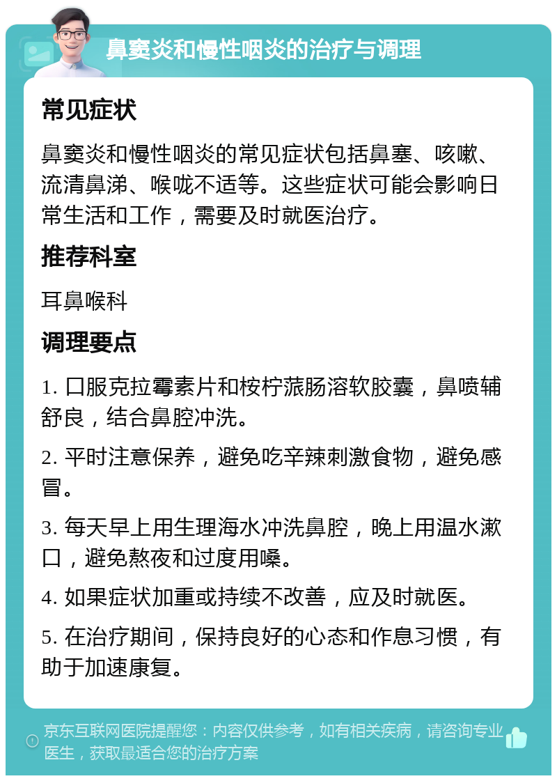 鼻窦炎和慢性咽炎的治疗与调理 常见症状 鼻窦炎和慢性咽炎的常见症状包括鼻塞、咳嗽、流清鼻涕、喉咙不适等。这些症状可能会影响日常生活和工作，需要及时就医治疗。 推荐科室 耳鼻喉科 调理要点 1. 口服克拉霉素片和桉柠蒎肠溶软胶囊，鼻喷辅舒良，结合鼻腔冲洗。 2. 平时注意保养，避免吃辛辣刺激食物，避免感冒。 3. 每天早上用生理海水冲洗鼻腔，晚上用温水漱口，避免熬夜和过度用嗓。 4. 如果症状加重或持续不改善，应及时就医。 5. 在治疗期间，保持良好的心态和作息习惯，有助于加速康复。