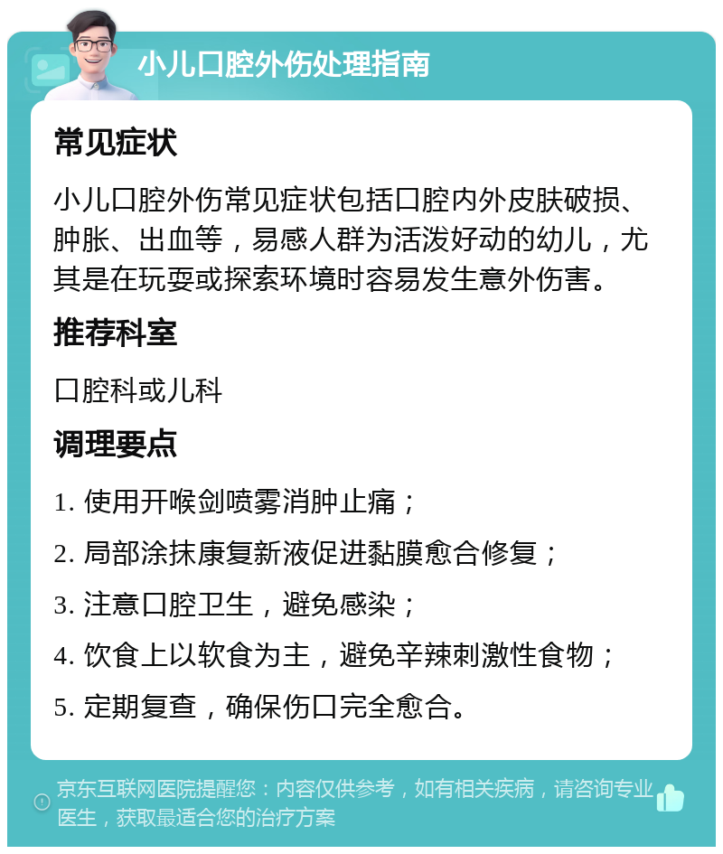 小儿口腔外伤处理指南 常见症状 小儿口腔外伤常见症状包括口腔内外皮肤破损、肿胀、出血等，易感人群为活泼好动的幼儿，尤其是在玩耍或探索环境时容易发生意外伤害。 推荐科室 口腔科或儿科 调理要点 1. 使用开喉剑喷雾消肿止痛； 2. 局部涂抹康复新液促进黏膜愈合修复； 3. 注意口腔卫生，避免感染； 4. 饮食上以软食为主，避免辛辣刺激性食物； 5. 定期复查，确保伤口完全愈合。