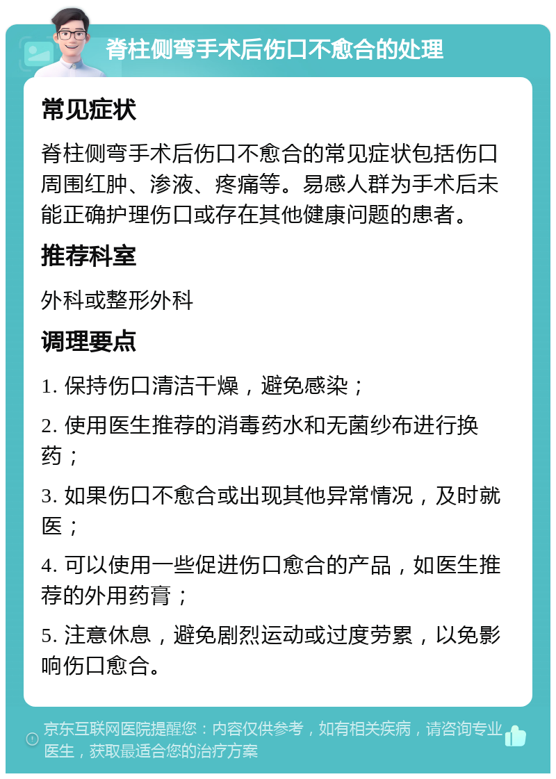 脊柱侧弯手术后伤口不愈合的处理 常见症状 脊柱侧弯手术后伤口不愈合的常见症状包括伤口周围红肿、渗液、疼痛等。易感人群为手术后未能正确护理伤口或存在其他健康问题的患者。 推荐科室 外科或整形外科 调理要点 1. 保持伤口清洁干燥，避免感染； 2. 使用医生推荐的消毒药水和无菌纱布进行换药； 3. 如果伤口不愈合或出现其他异常情况，及时就医； 4. 可以使用一些促进伤口愈合的产品，如医生推荐的外用药膏； 5. 注意休息，避免剧烈运动或过度劳累，以免影响伤口愈合。