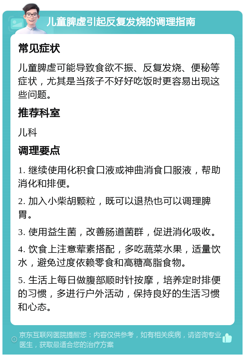 儿童脾虚引起反复发烧的调理指南 常见症状 儿童脾虚可能导致食欲不振、反复发烧、便秘等症状，尤其是当孩子不好好吃饭时更容易出现这些问题。 推荐科室 儿科 调理要点 1. 继续使用化积食口液或神曲消食口服液，帮助消化和排便。 2. 加入小柴胡颗粒，既可以退热也可以调理脾胃。 3. 使用益生菌，改善肠道菌群，促进消化吸收。 4. 饮食上注意荤素搭配，多吃蔬菜水果，适量饮水，避免过度依赖零食和高糖高脂食物。 5. 生活上每日做腹部顺时针按摩，培养定时排便的习惯，多进行户外活动，保持良好的生活习惯和心态。