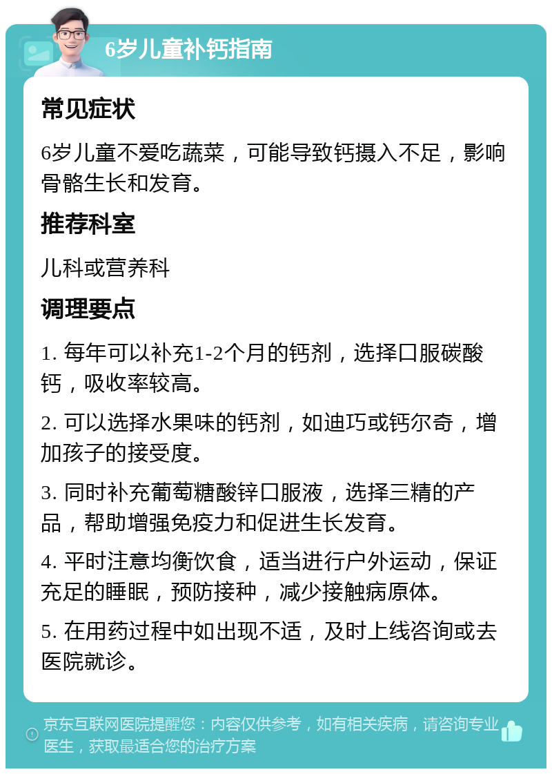 6岁儿童补钙指南 常见症状 6岁儿童不爱吃蔬菜，可能导致钙摄入不足，影响骨骼生长和发育。 推荐科室 儿科或营养科 调理要点 1. 每年可以补充1-2个月的钙剂，选择口服碳酸钙，吸收率较高。 2. 可以选择水果味的钙剂，如迪巧或钙尔奇，增加孩子的接受度。 3. 同时补充葡萄糖酸锌口服液，选择三精的产品，帮助增强免疫力和促进生长发育。 4. 平时注意均衡饮食，适当进行户外运动，保证充足的睡眠，预防接种，减少接触病原体。 5. 在用药过程中如出现不适，及时上线咨询或去医院就诊。